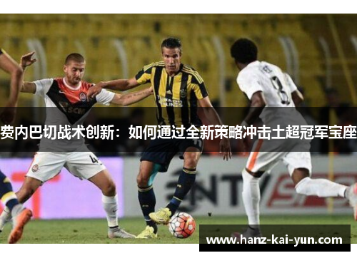 费内巴切战术创新：如何通过全新策略冲击土超冠军宝座