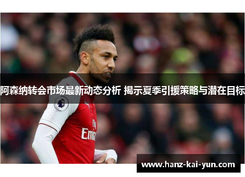 阿森纳转会市场最新动态分析 揭示夏季引援策略与潜在目标 阿森纳转会市场最新动态分析 揭示夏季引援策略与潜在目标