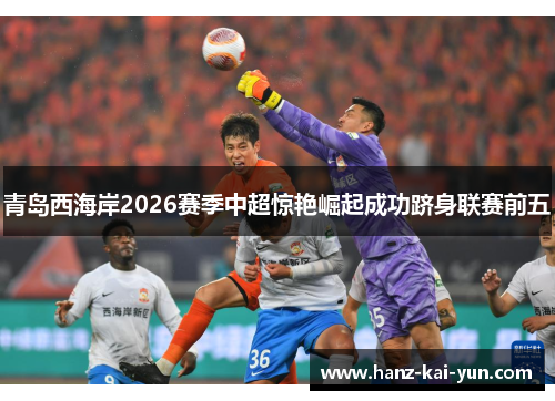 青岛西海岸2026赛季中超惊艳崛起成功跻身联赛前五
