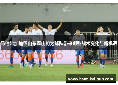 马德鲁加加盟山东泰山将为球队带来哪些战术变化与新机遇 马德鲁加加盟山东泰山将为球队带来哪些战术变化与新机遇
