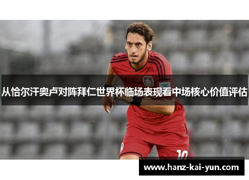 从恰尔汗奥卢对阵拜仁世界杯临场表现看中场核心价值评估 从恰尔汗奥卢对阵拜仁世界杯临场表现看中场核心价值评估